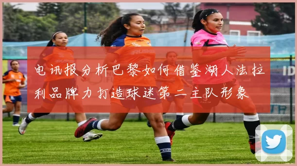 电讯报分析巴黎如何借鉴湖人法拉利品牌力打造球迷第二主队形象