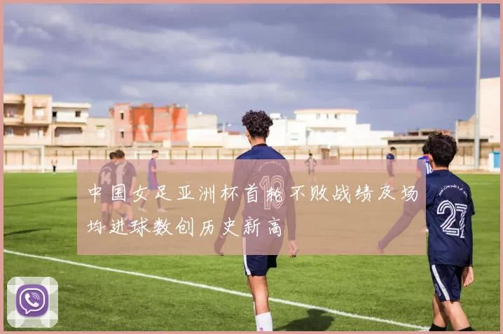 中国女足亚洲杯首轮不败战绩及场均进球数创历史新高