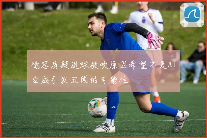 德容质疑进球被吹原因希望不是AI合成引发丑闻的可能性