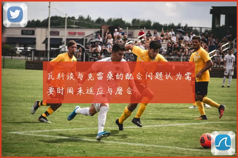 瓦科谈与克雷桑的配合问题认为需要时间来适应与磨合