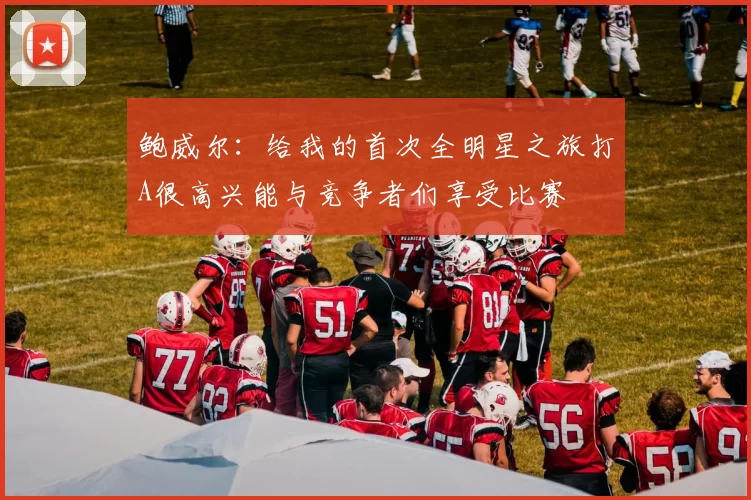 鲍威尔：给我的首次全明星之旅打A很高兴能与竞争者们享受比赛