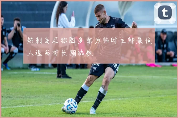 热刺高层称图多尔为临时主帅最佳人选或将长期执教