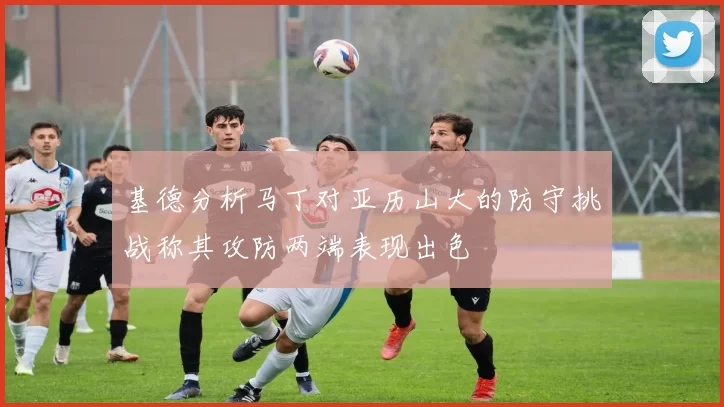 基德分析马丁对亚历山大的防守挑战称其攻防两端表现出色