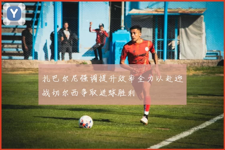扎巴尔尼强调提升效率全力以赴迎战切尔西争取进球胜利