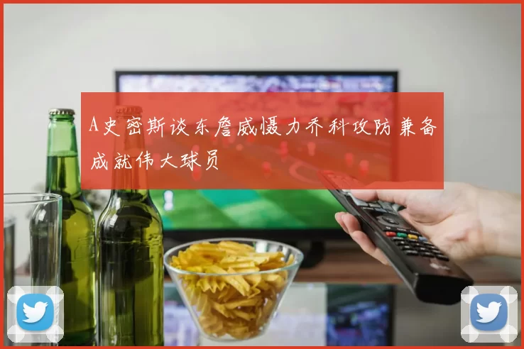 A史密斯谈东詹威慑力乔科攻防兼备成就伟大球员