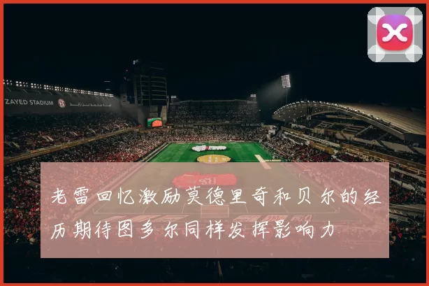老雷回忆激励莫德里奇和贝尔的经历期待图多尔同样发挥影响力