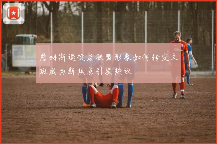 詹姆斯退役后联盟形象如何转变文班成为新焦点引发热议
