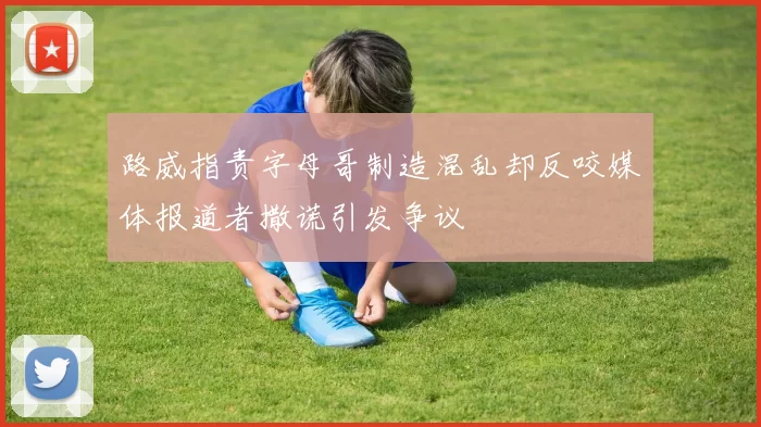 路威指责字母哥制造混乱却反咬媒体报道者撒谎引发争议