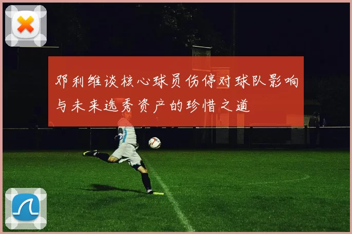 邓利维谈核心球员伤停对球队影响与未来选秀资产的珍惜之道