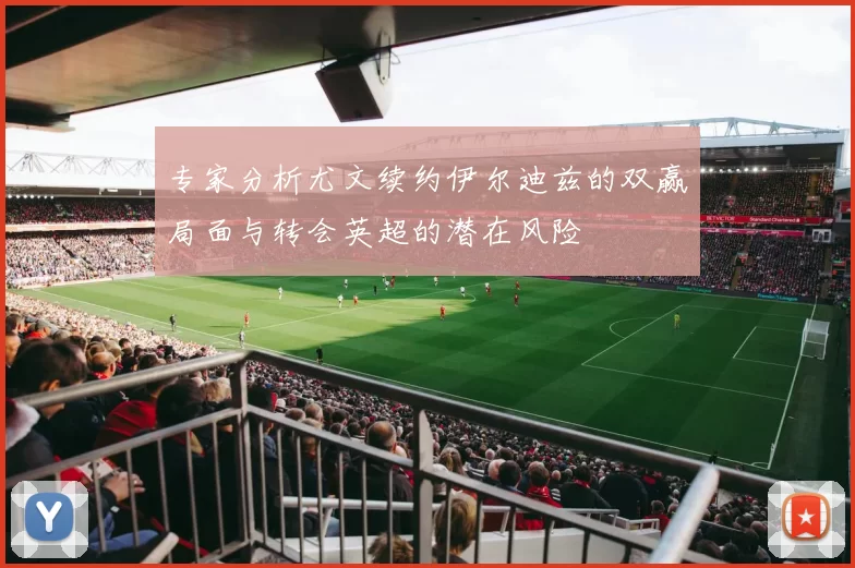专家分析尤文续约伊尔迪兹的双赢局面与转会英超的潜在风险