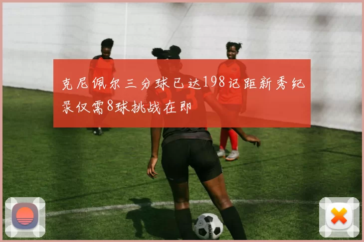 克尼佩尔三分球已达198记距新秀纪录仅需8球挑战在即