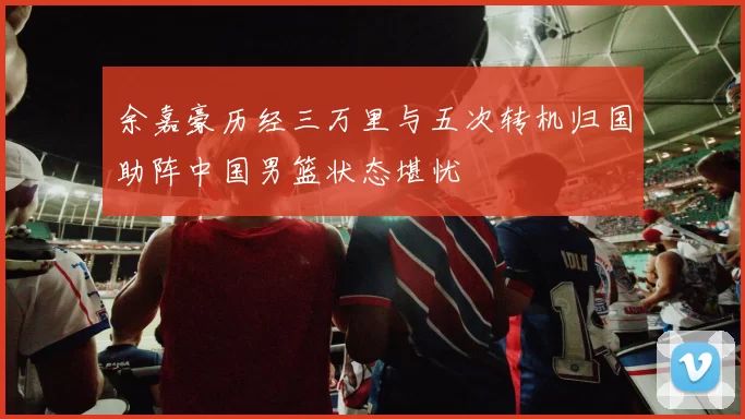 余嘉豪历经三万里与五次转机归国助阵中国男篮状态堪忧
