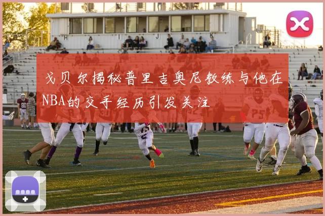 戈贝尔揭秘普里吉奥尼教练与他在NBA的交手经历引发关注