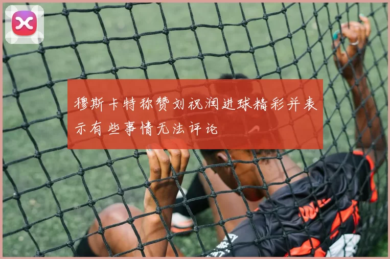 穆斯卡特称赞刘祝润进球精彩并表示有些事情无法评论
