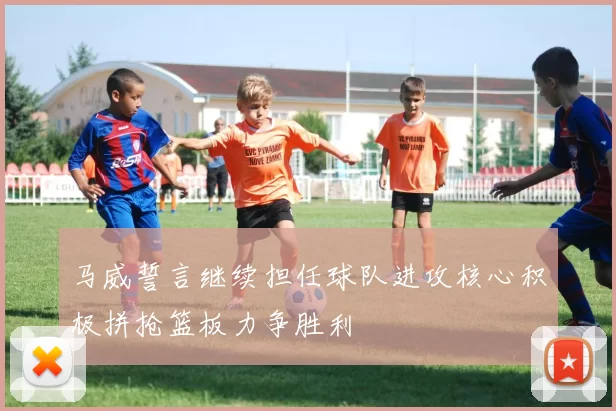马威誓言继续担任球队进攻核心积极拼抢篮板力争胜利