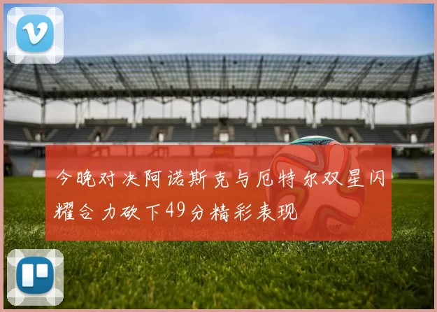 今晚对决阿诺斯克与厄特尔双星闪耀合力砍下49分精彩表现