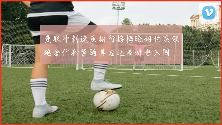 曼联冲刺速度排行榜揭晓姆伯莫领跑舍什科紧随其后达洛特也入围